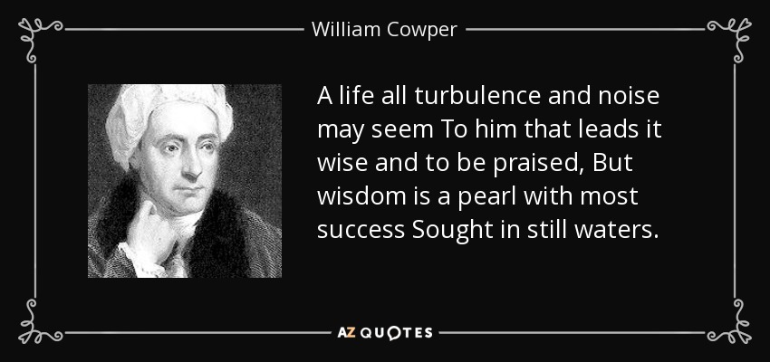 A life all turbulence and noise may seem To him that leads it wise and to be praised, But wisdom is a pearl with most success Sought in still waters. - William Cowper