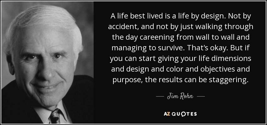 A life best lived is a life by design. Not by accident, and not by just walking through the day careening from wall to wall and managing to survive. That's okay. But if you can start giving your life dimensions and design and color and objectives and purpose, the results can be staggering. - Jim Rohn