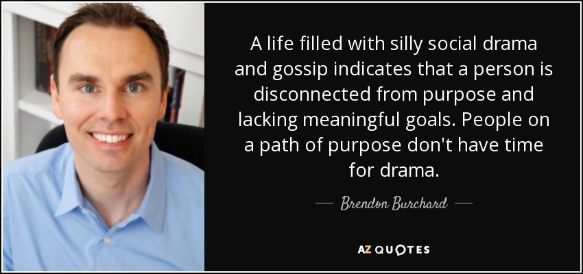 A life filled with silly social drama and gossip indicates that a person is disconnected from purpose and lacking meaningful goals. People on a path of purpose don't have time for drama. - Brendon Burchard