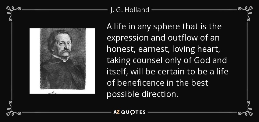 A life in any sphere that is the expression and outflow of an honest, earnest, loving heart, taking counsel only of God and itself, will be certain to be a life of beneficence in the best possible direction. - J. G. Holland