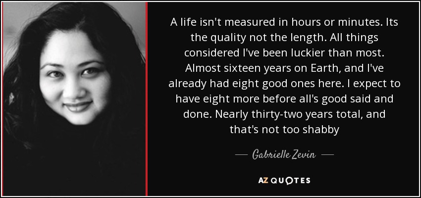 A life isn't measured in hours or minutes. Its the quality not the length. All things considered I've been luckier than most. Almost sixteen years on Earth, and I've already had eight good ones here. I expect to have eight more before all's good said and done. Nearly thirty-two years total, and that's not too shabby - Gabrielle Zevin