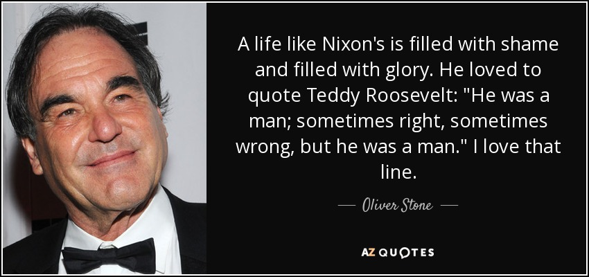 A life like Nixon's is filled with shame and filled with glory. He loved to quote Teddy Roosevelt: 