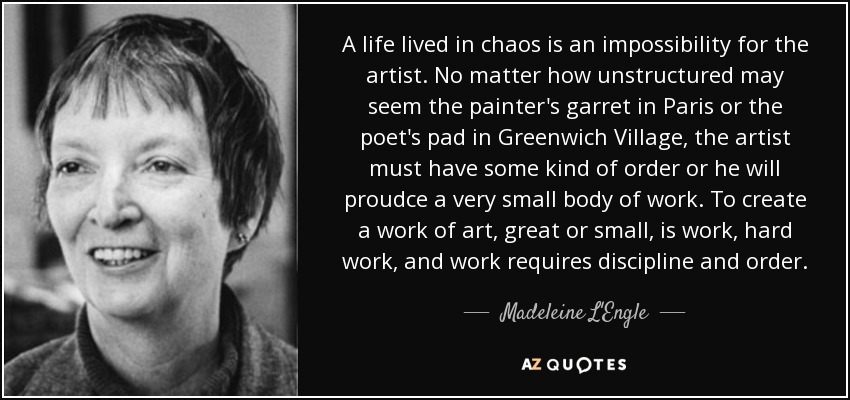 A life lived in chaos is an impossibility for the artist. No matter how unstructured may seem the painter's garret in Paris or the poet's pad in Greenwich Village, the artist must have some kind of order or he will proudce a very small body of work. To create a work of art, great or small, is work, hard work, and work requires discipline and order. - Madeleine L'Engle