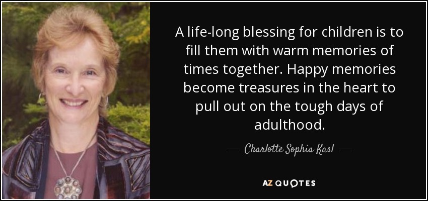 A life-long blessing for children is to fill them with warm memories of times together. Happy memories become treasures in the heart to pull out on the tough days of adulthood. - Charlotte Sophia Kasl