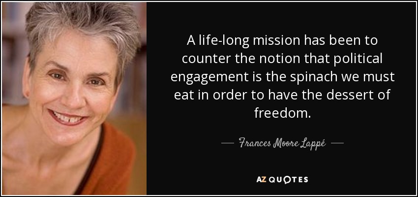 A life-long mission has been to counter the notion that political engagement is the spinach we must eat in order to have the dessert of freedom. - Frances Moore Lappé