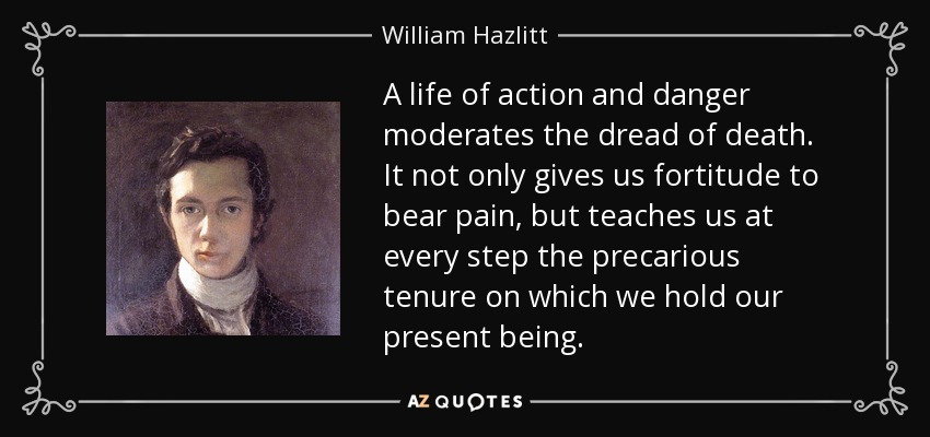 A life of action and danger moderates the dread of death. It not only gives us fortitude to bear pain, but teaches us at every step the precarious tenure on which we hold our present being. - William Hazlitt