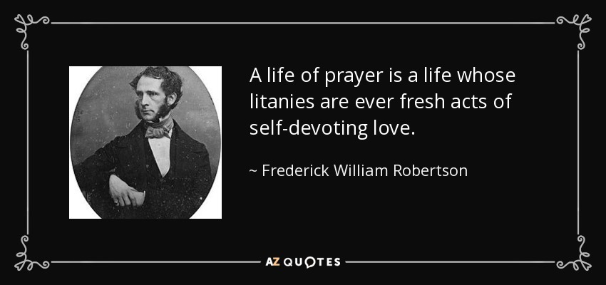 A life of prayer is a life whose litanies are ever fresh acts of self-devoting love. - Frederick William Robertson