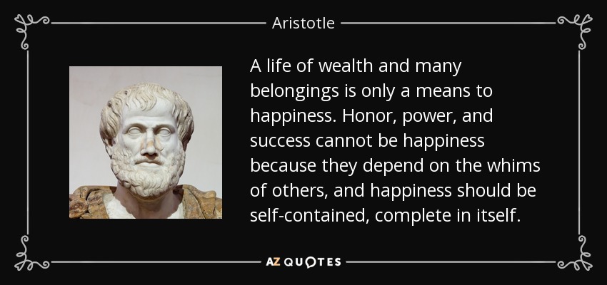 A life of wealth and many belongings is only a means to happiness. Honor, power, and success cannot be happiness because they depend on the whims of others, and happiness should be self-contained, complete in itself. - Aristotle