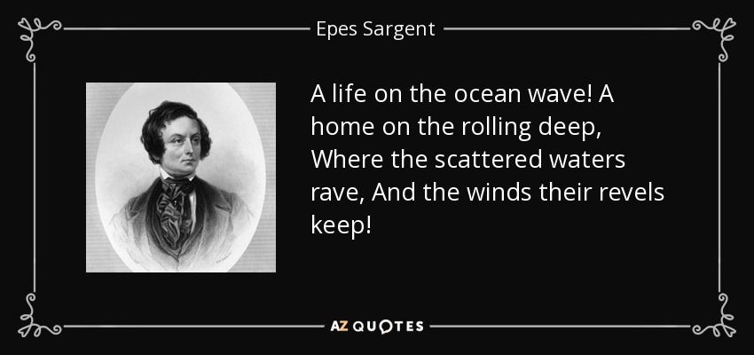 A life on the ocean wave! A home on the rolling deep, Where the scattered waters rave, And the winds their revels keep! - Epes Sargent