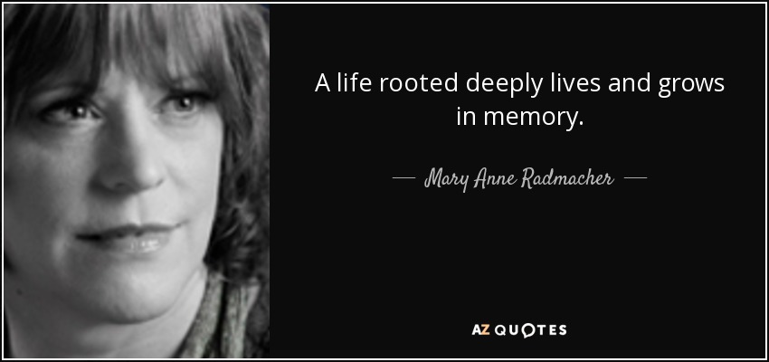 A life rooted deeply lives and grows in memory. - Mary Anne Radmacher