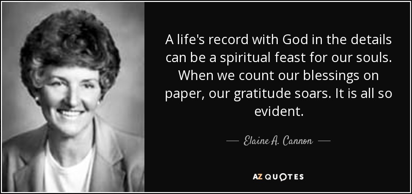 A life's record with God in the details can be a spiritual feast for our souls. When we count our blessings on paper, our gratitude soars. It is all so evident. - Elaine A. Cannon