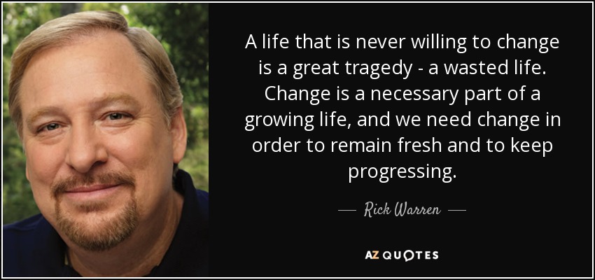 A life that is never willing to change is a great tragedy - a wasted life. Change is a necessary part of a growing life, and we need change in order to remain fresh and to keep progressing. - Rick Warren