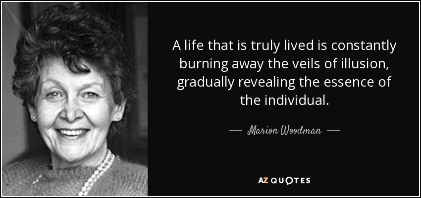 A life that is truly lived is constantly burning away the veils of illusion, gradually revealing the essence of the individual. - Marion Woodman