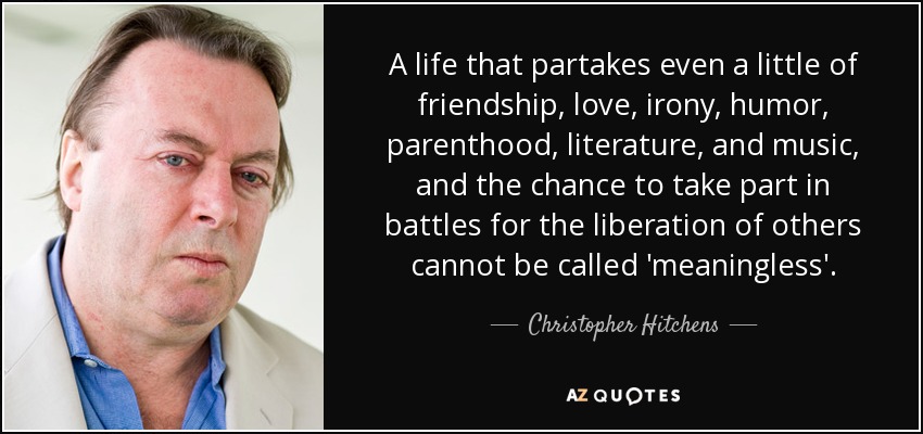 A life that partakes even a little of friendship, love, irony, humor, parenthood, literature, and music, and the chance to take part in battles for the liberation of others cannot be called 'meaningless'. - Christopher Hitchens