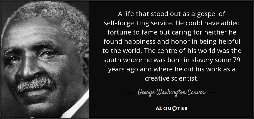 A life that stood out as a gospel of self-forgetting service. He could have added fortune to fame but caring for neither he found happiness and honor in being helpful to the world. The centre of his world was the south where he was born in slavery some 79 years ago and where he did his work as a creative scientist. - George Washington Carver
