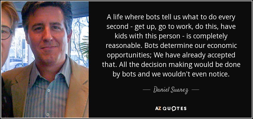 A life where bots tell us what to do every second - get up, go to work, do this, have kids with this person - is completely reasonable. Bots determine our economic opportunities; We have already accepted that. All the decision making would be done by bots and we wouldn't even notice. - Daniel Suarez