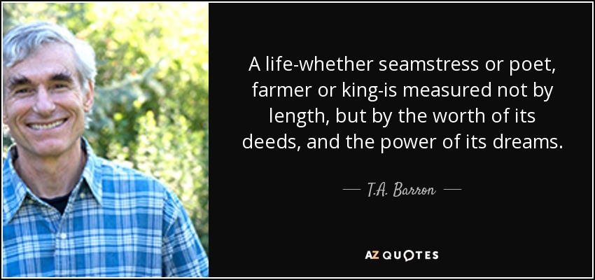 A life-whether seamstress or poet, farmer or king-is measured not by length, but by the worth of its deeds, and the power of its dreams. - T.A. Barron