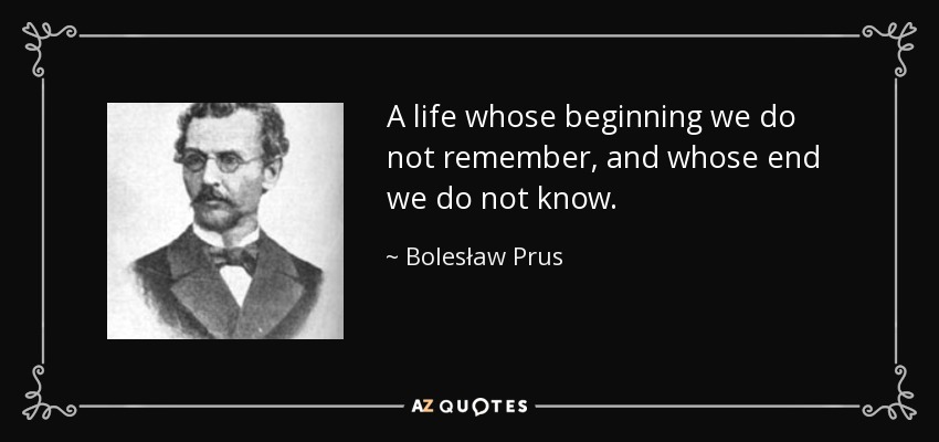 A life whose beginning we do not remember, and whose end we do not know. - Bolesław Prus