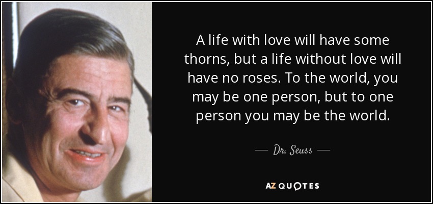 A life with love will have some thorns, but a life without love will have no roses. To the world, you may be one person, but to one person you may be the world. - Dr. Seuss