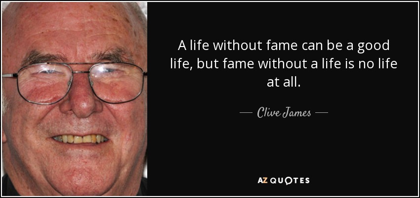 A life without fame can be a good life, but fame without a life is no life at all. - Clive James