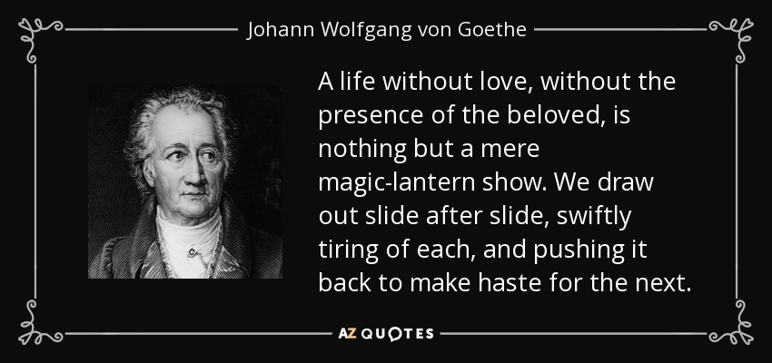 A life without love, without the presence of the beloved, is nothing but a mere magic-lantern show. We draw out slide after slide, swiftly tiring of each, and pushing it back to make haste for the next. - Johann Wolfgang von Goethe