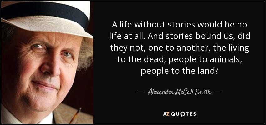 A life without stories would be no life at all. And stories bound us, did they not, one to another, the living to the dead, people to animals, people to the land? - Alexander McCall Smith