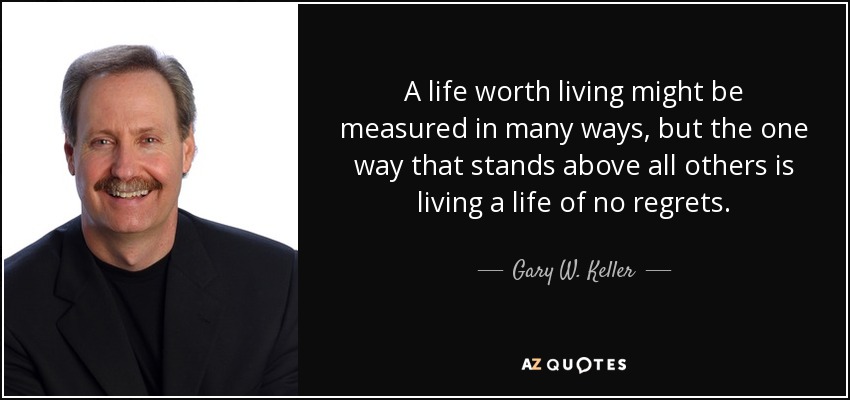 A life worth living might be measured in many ways, but the one way that stands above all others is living a life of no regrets. - Gary W. Keller