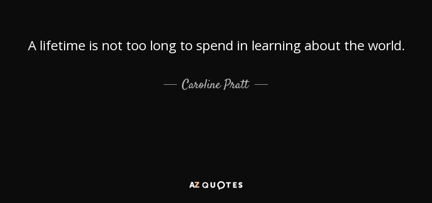 A lifetime is not too long to spend in learning about the world. - Caroline Pratt