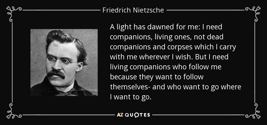A light has dawned for me: I need companions, living ones, not dead companions and corpses which I carry with me wherever I wish. But I need living companions who follow me because they want to follow themselves- and who want to go where I want to go. - Friedrich Nietzsche