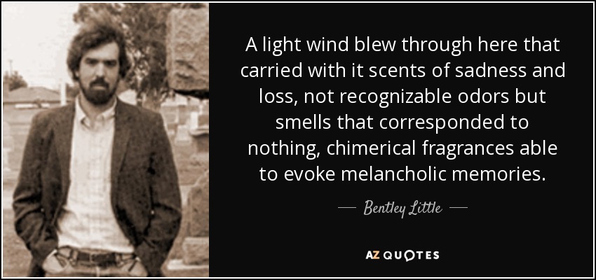 A light wind blew through here that carried with it scents of sadness and loss, not recognizable odors but smells that corresponded to nothing, chimerical fragrances able to evoke melancholic memories. - Bentley Little