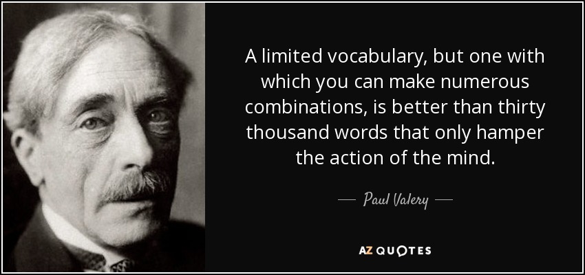 A limited vocabulary, but one with which you can make numerous combinations, is better than thirty thousand words that only hamper the action of the mind. - Paul Valery