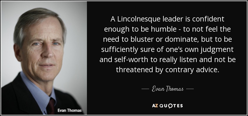 A Lincolnesque leader is confident enough to be humble - to not feel the need to bluster or dominate, but to be sufficiently sure of one's own judgment and self-worth to really listen and not be threatened by contrary advice. - Evan Thomas