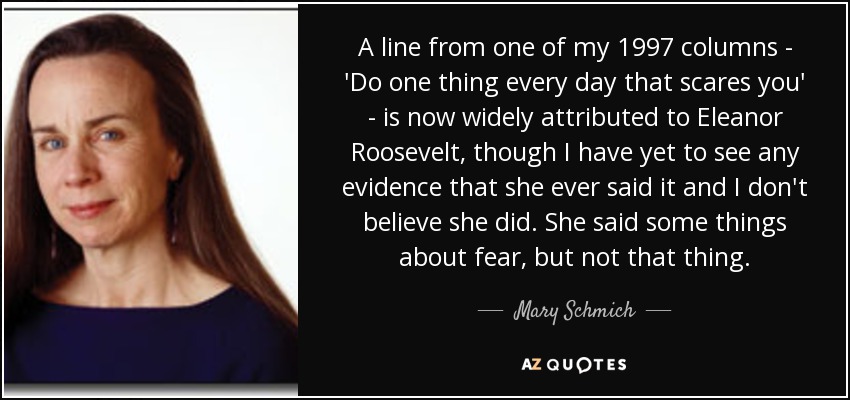 A line from one of my 1997 columns - 'Do one thing every day that scares you' - is now widely attributed to Eleanor Roosevelt, though I have yet to see any evidence that she ever said it and I don't believe she did. She said some things about fear, but not that thing. - Mary Schmich