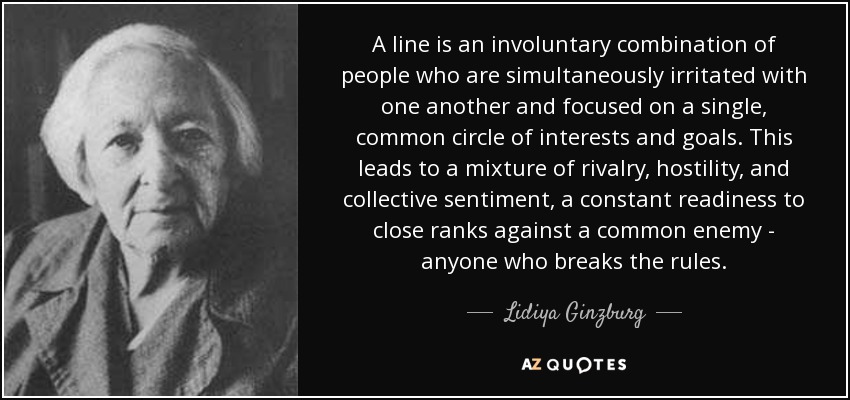 A line is an involuntary combination of people who are simultaneously irritated with one another and focused on a single, common circle of interests and goals. This leads to a mixture of rivalry, hostility, and collective sentiment, a constant readiness to close ranks against a common enemy - anyone who breaks the rules. - Lidiya Ginzburg