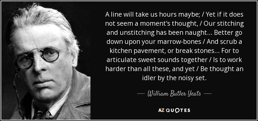 A line will take us hours maybe; / Yet if it does not seem a moment's thought, / Our stitching and unstitching has been naught... Better go down upon your marrow-bones / And scrub a kitchen pavement, or break stones... For to articulate sweet sounds together / Is to work harder than all these, and yet / Be thought an idler by the noisy set. - William Butler Yeats