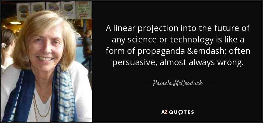 A linear projection into the future of any science or technology is like a form of propaganda &emdash; often persuasive, almost always wrong. - Pamela McCorduck