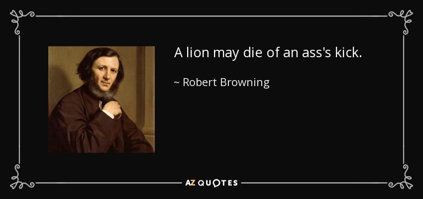 A lion may die of an ass's kick. - Robert Browning