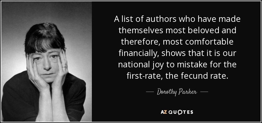 A list of authors who have made themselves most beloved and therefore, most comfortable financially, shows that it is our national joy to mistake for the first-rate, the fecund rate. - Dorothy Parker