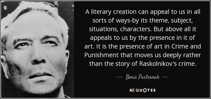 A literary creation can appeal to us in all sorts of ways-by its theme, subject, situations, characters. But above all it appeals to us by the presence in it of art. It is the presence of art in Crime and Punishment that moves us deeply rather than the story of Raskolnikov's crime. - Boris Pasternak