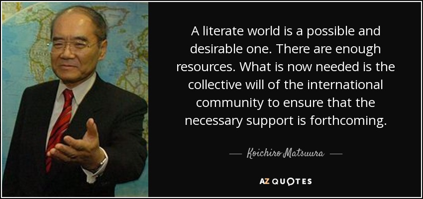 A literate world is a possible and desirable one. There are enough resources. What is now needed is the collective will of the international community to ensure that the necessary support is forthcoming. - Koichiro Matsuura