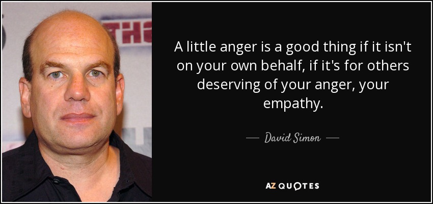 A little anger is a good thing if it isn't on your own behalf, if it's for others deserving of your anger, your empathy. - David Simon