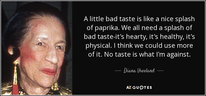 A little bad taste is like a nice splash of paprika. We all need a splash of bad taste-it's hearty, it's healthy, it's physical. I think we could use more of it. No taste is what I'm against. - Diana Vreeland