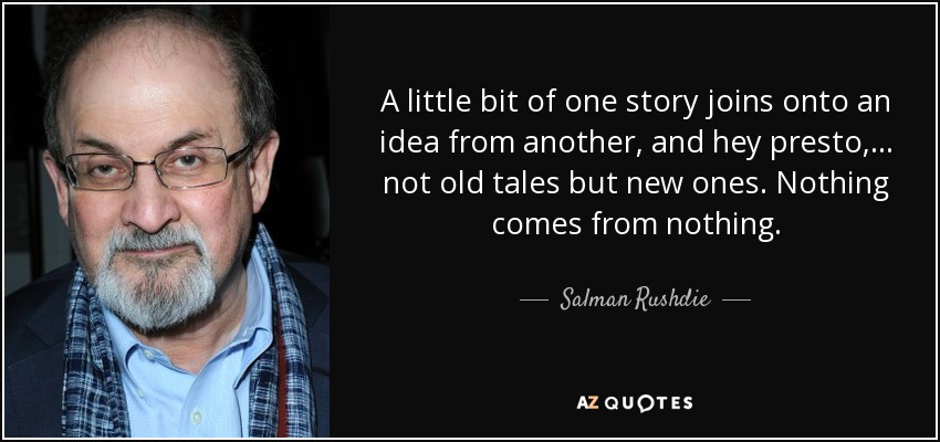 A little bit of one story joins onto an idea from another, and hey presto, . . . not old tales but new ones. Nothing comes from nothing. - Salman Rushdie