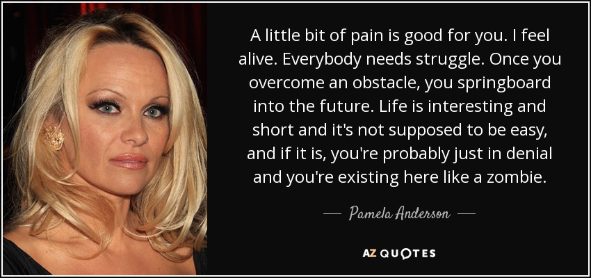 A little bit of pain is good for you. I feel alive. Everybody needs struggle. Once you overcome an obstacle, you springboard into the future. Life is interesting and short and it's not supposed to be easy, and if it is, you're probably just in denial and you're existing here like a zombie. - Pamela Anderson