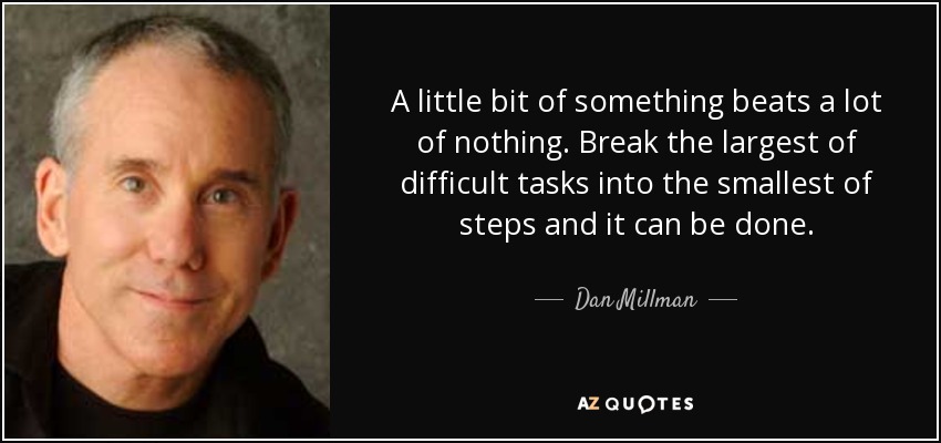 A little bit of something beats a lot of nothing. Break the largest of difficult tasks into the smallest of steps and it can be done. - Dan Millman