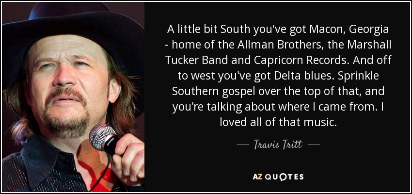 A little bit South you've got Macon, Georgia - home of the Allman Brothers, the Marshall Tucker Band and Capricorn Records. And off to west you've got Delta blues. Sprinkle Southern gospel over the top of that, and you're talking about where I came from. I loved all of that music. - Travis Tritt