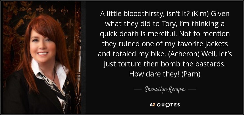 A little bloodthirsty, isn’t it? (Kim) Given what they did to Tory, I’m thinking a quick death is merciful. Not to mention they ruined one of my favorite jackets and totaled my bike. (Acheron) Well, let’s just torture then bomb the bastards. How dare they! (Pam) - Sherrilyn Kenyon