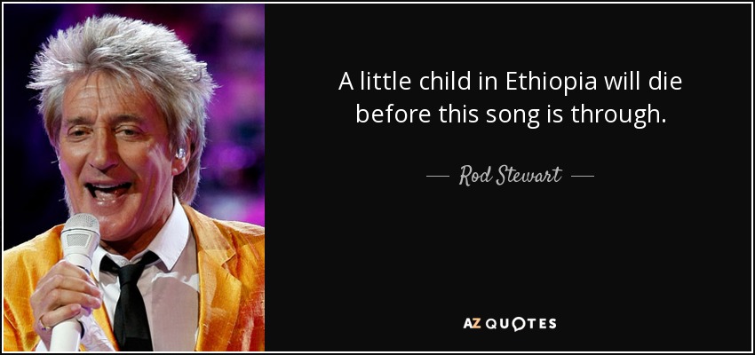 A little child in Ethiopia will die before this song is through. - Rod Stewart