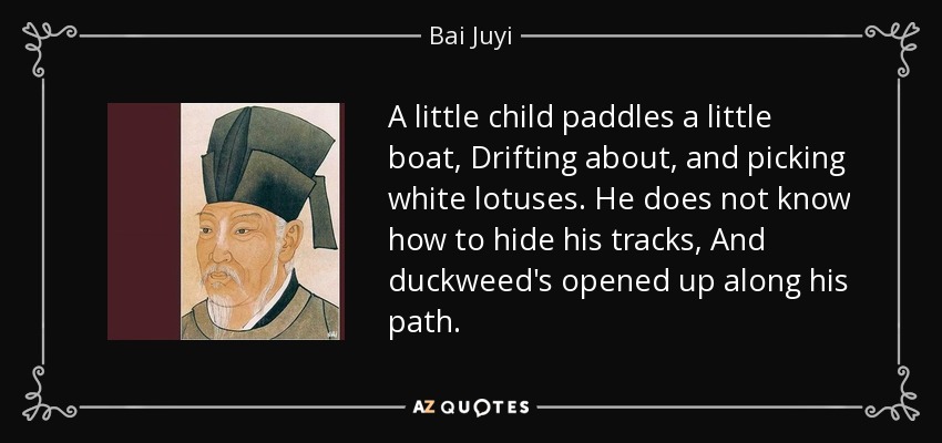 A little child paddles a little boat, Drifting about, and picking white lotuses. He does not know how to hide his tracks, And duckweed's opened up along his path. - Bai Juyi