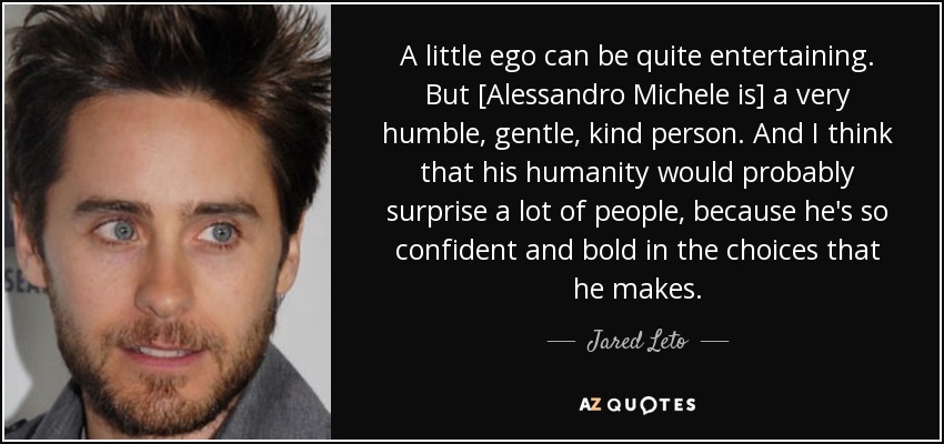 A little ego can be quite entertaining. But [Alessandro Michele is] a very humble, gentle, kind person. And I think that his humanity would probably surprise a lot of people, because he's so confident and bold in the choices that he makes. - Jared Leto